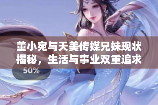 董小宛与天美传媒兄妹现状揭秘，生活与事业双重追求引人关注