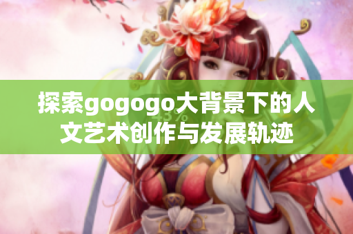探索gogogo大背景下的人文艺术创作与发展轨迹