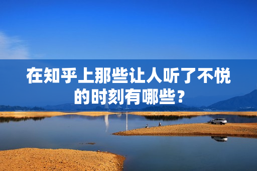 在知乎上那些让人听了不悦的时刻有哪些？