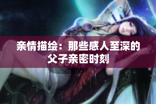 亲情描绘：那些感人至深的父子亲密时刻