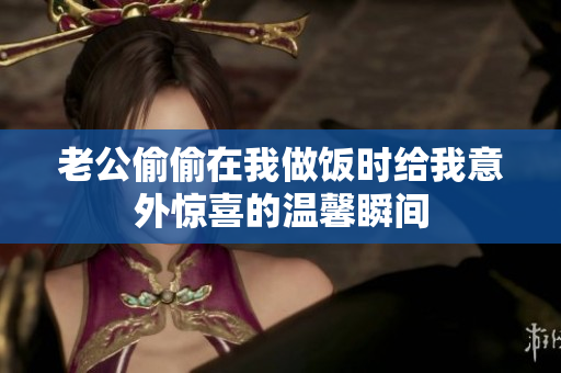 老公偷偷在我做饭时给我意外惊喜的温馨瞬间