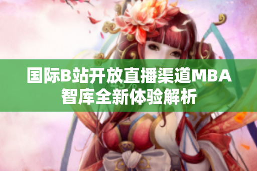 国际B站开放直播渠道MBA智库全新体验解析