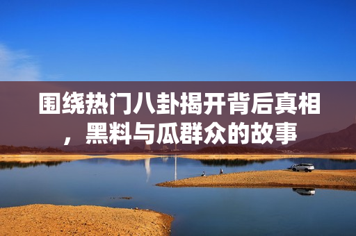 围绕热门八卦揭开背后真相，黑料与瓜群众的故事