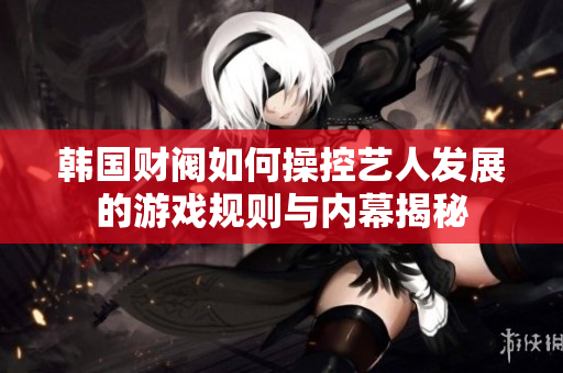 韩国财阀如何操控艺人发展的游戏规则与内幕揭秘