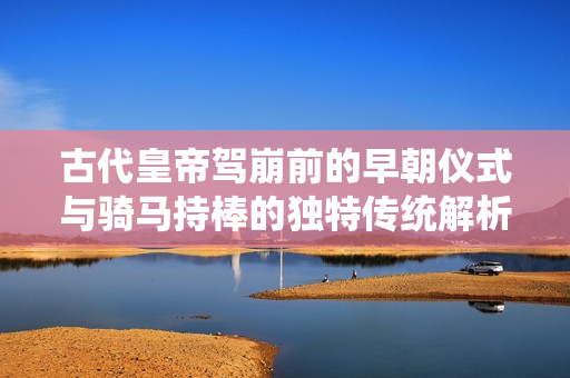 古代皇帝驾崩前的早朝仪式与骑马持棒的独特传统解析