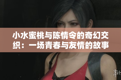 小水蜜桃与陈情令的奇幻交织：一场青春与友情的故事