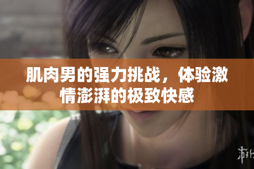 肌肉男的强力挑战，体验激情澎湃的极致快感