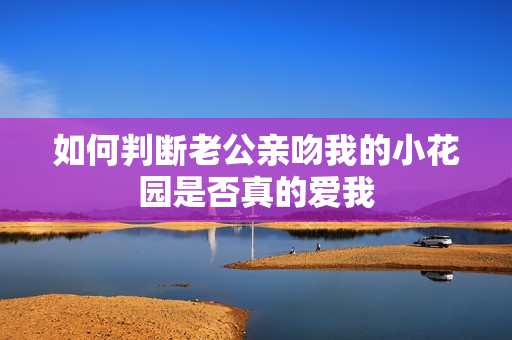 如何判断老公亲吻我的小花园是否真的爱我