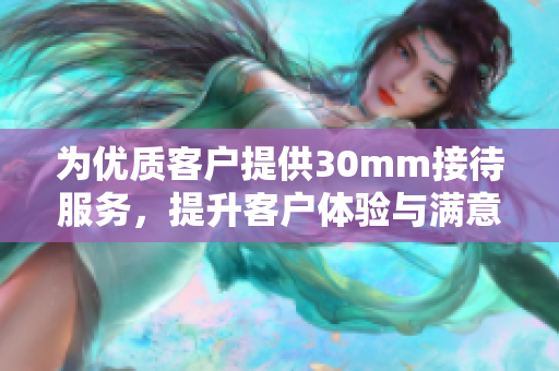 为优质客户提供30mm接待服务，提升客户体验与满意度