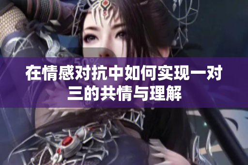 在情感对抗中如何实现一对三的共情与理解