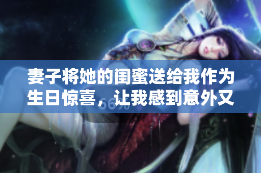 妻子将她的闺蜜送给我作为生日惊喜，让我感到意外又开心