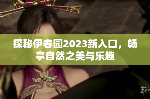 探秘伊春园2023新入口，畅享自然之美与乐趣