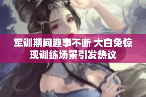 军训期间趣事不断 大白兔惊现训练场景引发热议