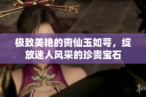 极致美艳的脔仙玉如萼，绽放迷人风采的珍贵宝石