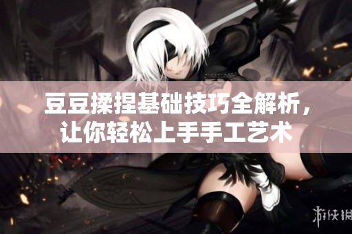 豆豆揉捏基础技巧全解析，让你轻松上手手工艺术