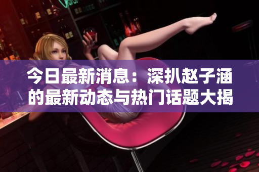 今日最新消息：深扒赵子涵的最新动态与热门话题大揭秘