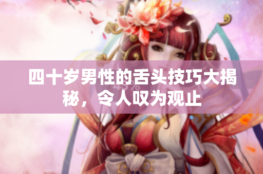 四十岁男性的舌头技巧大揭秘，令人叹为观止