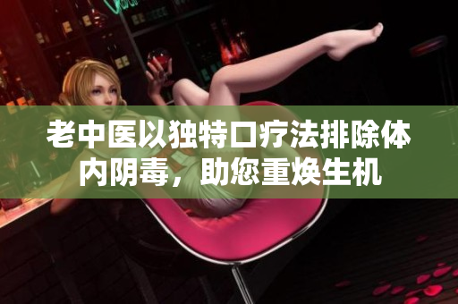 老中医以独特口疗法排除体内阴毒，助您重焕生机