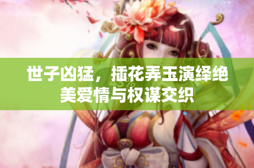 世子凶猛，插花弄玉演绎绝美爱情与权谋交织