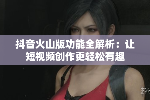 抖音火山版功能全解析：让短视频创作更轻松有趣