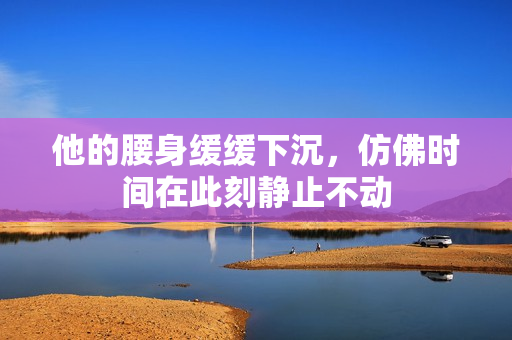 他的腰身缓缓下沉，仿佛时间在此刻静止不动