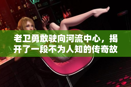 老卫勇敢驶向河流中心，揭开了一段不为人知的传奇故事