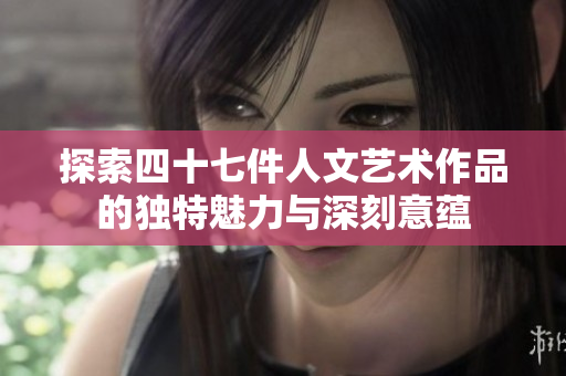 探索四十七件人文艺术作品的独特魅力与深刻意蕴