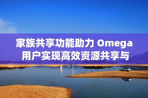 家族共享功能助力 Omega 用户实现高效资源共享与协作体验