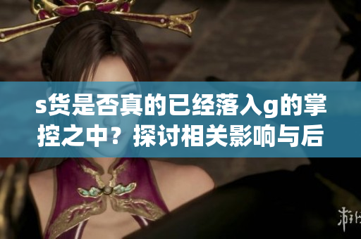 s货是否真的已经落入g的掌控之中？探讨相关影响与后果