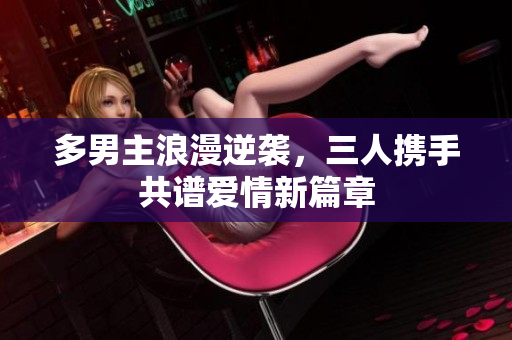 多男主浪漫逆袭，三人携手共谱爱情新篇章