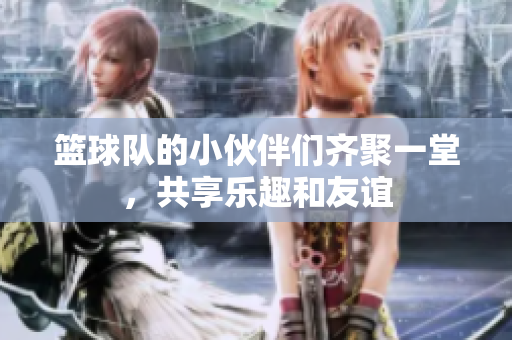篮球队的小伙伴们齐聚一堂，共享乐趣和友谊