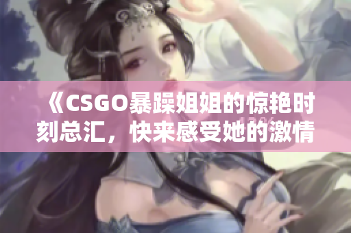 《CSGO暴躁姐姐的惊艳时刻总汇，快来感受她的激情》