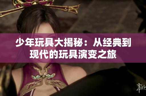 少年玩具大揭秘：从经典到现代的玩具演变之旅