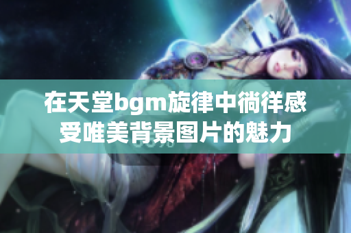 在天堂bgm旋律中徜徉感受唯美背景图片的魅力