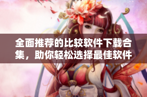 全面推荐的比较软件下载合集，助你轻松选择最佳软件