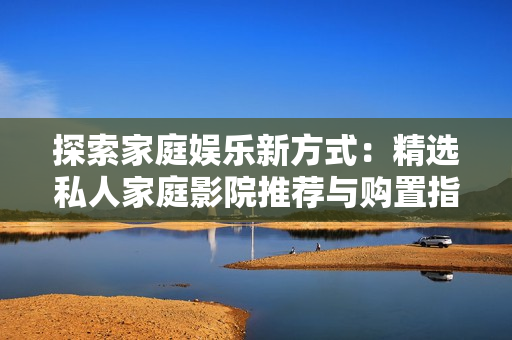探索家庭娱乐新方式：精选私人家庭影院推荐与购置指南