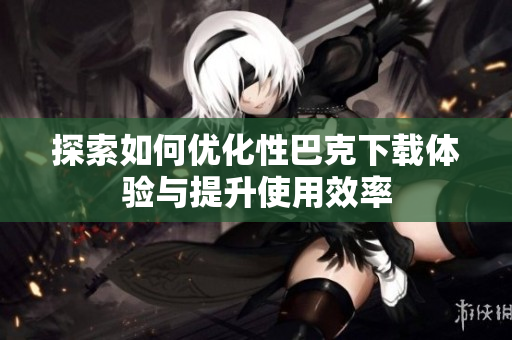 探索如何优化性巴克下载体验与提升使用效率