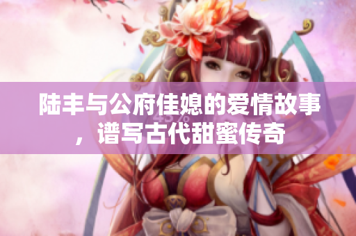 陆丰与公府佳媳的爱情故事，谱写古代甜蜜传奇