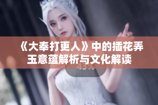 《大奉打更人》中的插花弄玉意蕴解析与文化解读