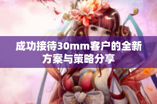 成功接待30mm客户的全新方案与策略分享