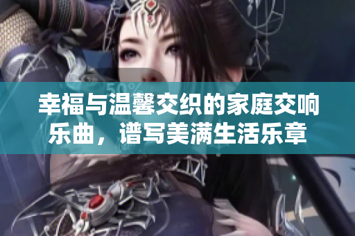 幸福与温馨交织的家庭交响乐曲，谱写美满生活乐章