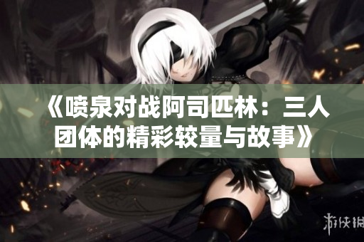 《喷泉对战阿司匹林：三人团体的精彩较量与故事》
