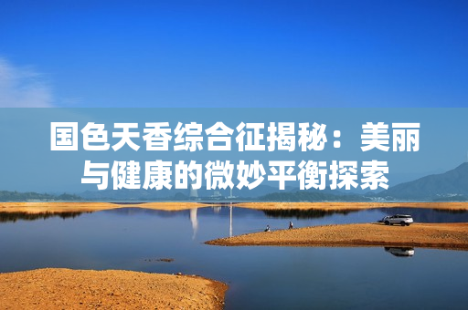 国色天香综合征揭秘：美丽与健康的微妙平衡探索