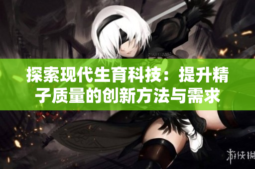 探索现代生育科技：提升精子质量的创新方法与需求