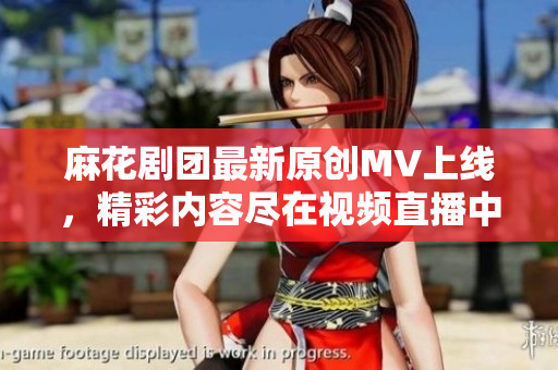 麻花剧团最新原创MV上线，精彩内容尽在视频直播中