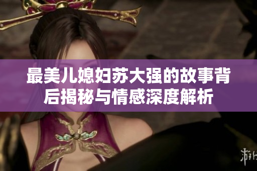 最美儿媳妇苏大强的故事背后揭秘与情感深度解析