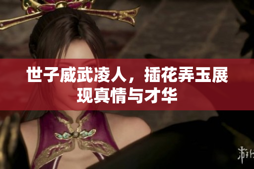 世子威武凌人，插花弄玉展现真情与才华