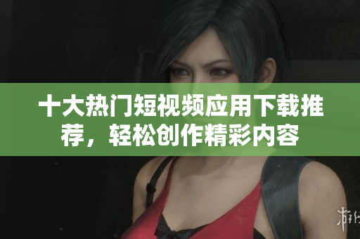 十大热门短视频应用下载推荐，轻松创作精彩内容
