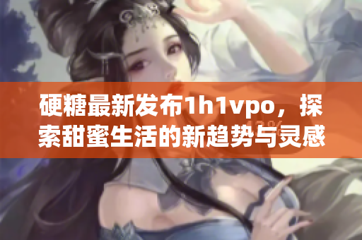 硬糖最新发布1h1vpo，探索甜蜜生活的新趋势与灵感