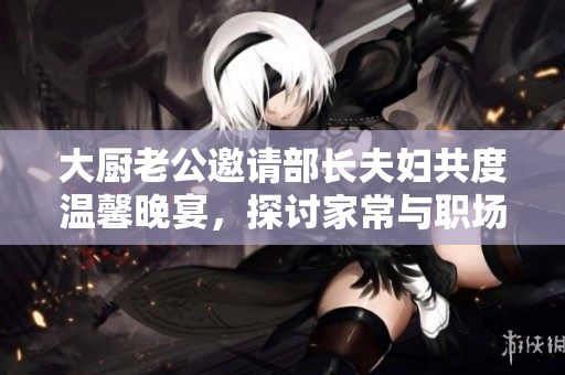 大厨老公邀请部长夫妇共度温馨晚宴，探讨家常与职场话题
